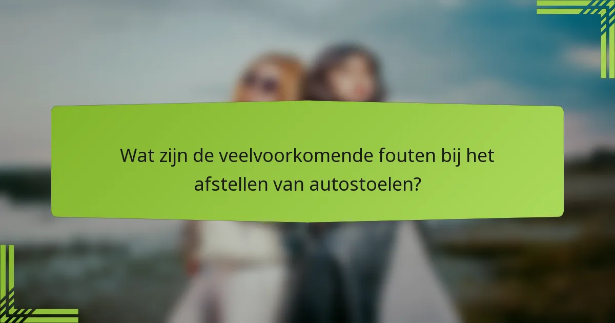 Wat zijn de veelvoorkomende fouten bij het afstellen van autostoelen?