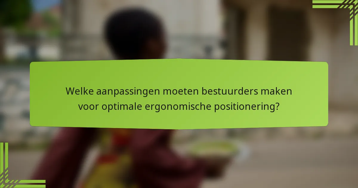 Welke aanpassingen moeten bestuurders maken voor optimale ergonomische positionering?