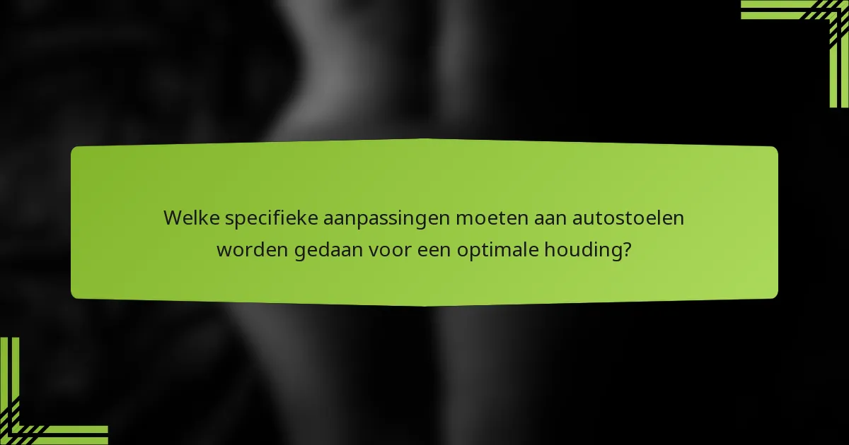 Welke specifieke aanpassingen moeten aan autostoelen worden gedaan voor een optimale houding?